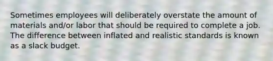 Sometimes employees will deliberately overstate the amount of materials and/or labor that should be required to complete a job. The difference between inflated and realistic standards is known as a slack budget.