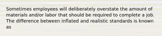 Sometimes employees will deliberately overstate the amount of materials and/or labor that should be required to complete a job. The difference between inflated and realistic standards is known as