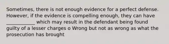 Sometimes, there is not enough evidence for a perfect defense. However, if the evidence is compelling enough, they can have ____________ which may result in the defendant being found guilty of a lesser charges o Wrong but not as wrong as what the prosecution has brought