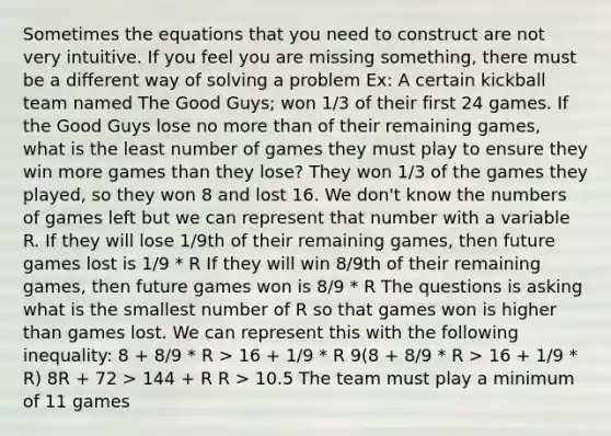 Sometimes the equations that you need to construct are not very intuitive. If you feel you are missing something, there must be a different way of solving a problem Ex: A certain kickball team named The Good Guys; won 1/3 of their first 24 games. If the Good Guys lose no more than of their remaining games, what is the least number of games they must play to ensure they win more games than they lose? They won 1/3 of the games they played, so they won 8 and lost 16. We don't know the numbers of games left but we can represent that number with a variable R. If they will lose 1/9th of their remaining games, then future games lost is 1/9 * R If they will win 8/9th of their remaining games, then future games won is 8/9 * R The questions is asking what is the smallest number of R so that games won is higher than games lost. We can represent this with the following inequality: 8 + 8/9 * R > 16 + 1/9 * R 9(8 + 8/9 * R > 16 + 1/9 * R) 8R + 72 > 144 + R R > 10.5 The team must play a minimum of 11 games