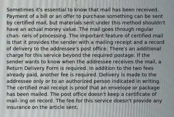 Sometimes it's essential to know that mail has been received. Payment of a bill or an offer to purchase something can be sent by certified mail, but materials sent under this method shouldn't have an actual money value. The mail goes through regular chan- nels of processing. The important feature of certified mail is that it provides the sender with a mailing receipt and a record of delivery to the addressee's post office. There's an additional charge for this service beyond the required postage. If the sender wants to know when the addressee receives the mail, a Return Delivery Form is required. In addition to the two fees already paid, another fee is required. Delivery is made to the addressee only or to an authorized person indicated in writing. The certified mail receipt is proof that an envelope or package has been mailed. The post office doesn't keep a certificate of mail- ing on record. The fee for this service doesn't provide any insurance on the article sent.