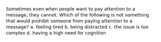 Sometimes even when people want to pay attention to a message, they cannot. Which of the following is not something that would prohibit someone from paying attention to a message? a. feeling tired b. being distracted c. the issue is too complex d. having a high need for cognition