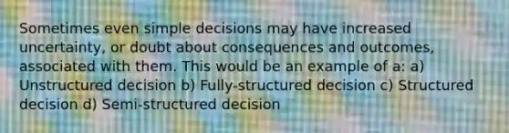 Sometimes even simple decisions may have increased uncertainty, or doubt about consequences and outcomes, associated with them. This would be an example of a: a) Unstructured decision b) Fully-structured decision c) Structured decision d) Semi-structured decision