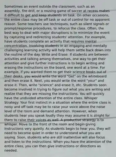 Sometimes an event outside the classroom, such as an assembly, fire drill, or a rousing game of soccer at recess makes it difficult to get and keep students on task. On other occasions, the entire class may be off task or out of control for no apparent reason. Some teachers use techniques, such as silent signals or prompt/response procedures, to refocus the class. Often, the best way to deal with major disruptions is to minimize the event by capturing and redirecting students' attention. For example, have students complete an activity that requires mental concentration. Involving students in an engaging and mentally challenging learning activity will help them settle back down into the routine of the day. Write and Erase: If students are between activities and talking among themselves, one way to get their attention and give further instructions is to begin writing and erasing the instructions on the board, one word at a time. For example, if you wanted them to get their science books out of their desks, you would write the word "Get" on the whiteboard and then erase it. Next, you would write the word "your" and erase it. Then, write "science" and erase it, etc. Students soon become involved in trying to figure out what you are writing and realize that they are missing the instructions. You will quickly have the undivided attention of the entire class. Whisper Strategy: Your first instinct in a situation where the entire class is noisy and off task may be to raise your voice above the noise level of the room and demand attention. However, when students hear you speak loudly they may assume it is alright for them to raise their voices as well. A productive strategy is to whisper. Move to the front of the room and begin giving instructions very quietly. As students begin to hear you, they will need to become quiet in order to understand what you are saying. Soon, students who are still inattentive will also focus and listen to the instructions. When you have the attention of the entire class, you can then give instructions or directions as needed.