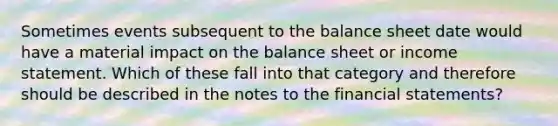 Sometimes events subsequent to the balance sheet date would have a material impact on the balance sheet or income statement. Which of these fall into that category and therefore should be described in the notes to the financial statements?