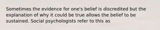 Sometimes the evidence for one's belief is discredited but the explanation of why it could be true allows the belief to be sustained. Social psychologists refer to this as