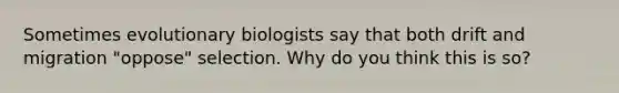 Sometimes evolutionary biologists say that both drift and migration "oppose" selection. Why do you think this is so?