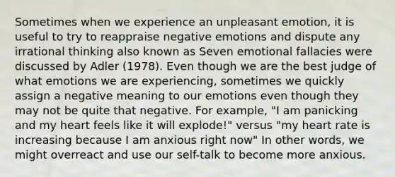 Sometimes when we experience an unpleasant emotion, it is useful to try to reappraise negative emotions and dispute any irrational thinking also known as Seven emotional fallacies were discussed by Adler (1978). Even though we are the best judge of what emotions we are experiencing, sometimes we quickly assign a negative meaning to our emotions even though they may not be quite that negative. For example, "I am panicking and my heart feels like it will explode!" versus "my heart rate is increasing because I am anxious right now" In other words, we might overreact and use our self-talk to become more anxious.