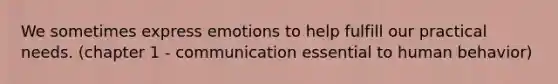 We sometimes express emotions to help fulfill our practical needs. (chapter 1 - communication essential to human behavior)