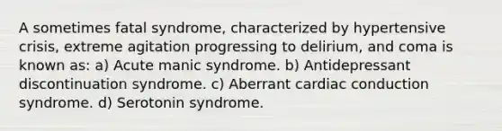 A sometimes fatal syndrome, characterized by hypertensive crisis, extreme agitation progressing to delirium, and coma is known as: a) Acute manic syndrome. b) Antidepressant discontinuation syndrome. c) Aberrant cardiac conduction syndrome. d) Serotonin syndrome.