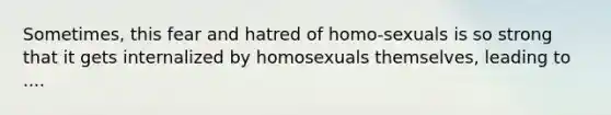 Sometimes, this fear and hatred of homo-sexuals is so strong that it gets internalized by homosexuals themselves, leading to ....