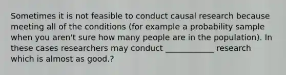 Sometimes it is not feasible to conduct causal research because meeting all of the conditions (for example a probability sample when you aren't sure how many people are in the population). In these cases researchers may conduct ____________ research which is almost as good.?