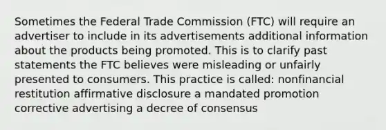 Sometimes the Federal Trade Commission (FTC) will require an advertiser to include in its advertisements additional information about the products being promoted. This is to clarify past statements the FTC believes were misleading or unfairly presented to consumers. This practice is called: nonfinancial restitution affirmative disclosure a mandated promotion corrective advertising a decree of consensus