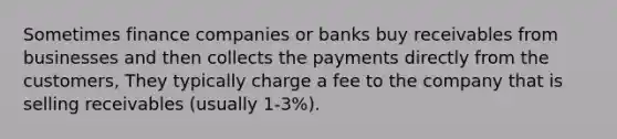 Sometimes finance companies or banks buy receivables from businesses and then collects the payments directly from the customers, They typically charge a fee to the company that is selling receivables (usually 1-3%).