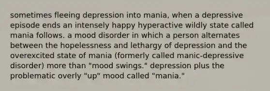 sometimes fleeing depression into mania, when a depressive episode ends an intensely happy hyperactive wildly state called mania follows. a mood disorder in which a person alternates between the hopelessness and lethargy of depression and the overexcited state of mania (formerly called manic-depressive disorder) more than "mood swings." depression plus the problematic overly "up" mood called "mania."