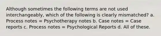 Although sometimes the following terms are not used interchangeably, which of the following is clearly mismatched? a. Process notes = Psychotherapy notes b. Case notes = Case reports c. Process notes = Psychological Reports d. All of these.