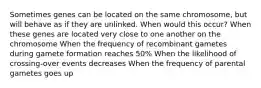 Sometimes genes can be located on the same chromosome, but will behave as if they are unlinked. When would this occur? When these genes are located very close to one another on the chromosome When the frequency of recombinant gametes during gamete formation reaches 50% When the likelihood of crossing-over events decreases When the frequency of parental gametes goes up