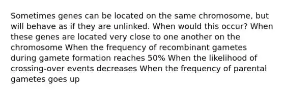 Sometimes genes can be located on the same chromosome, but will behave as if they are unlinked. When would this occur? When these genes are located very close to one another on the chromosome When the frequency of recombinant gametes during gamete formation reaches 50% When the likelihood of crossing-over events decreases When the frequency of parental gametes goes up