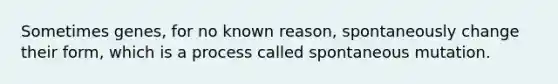 Sometimes genes, for no known reason, spontaneously change their form, which is a process called spontaneous mutation.