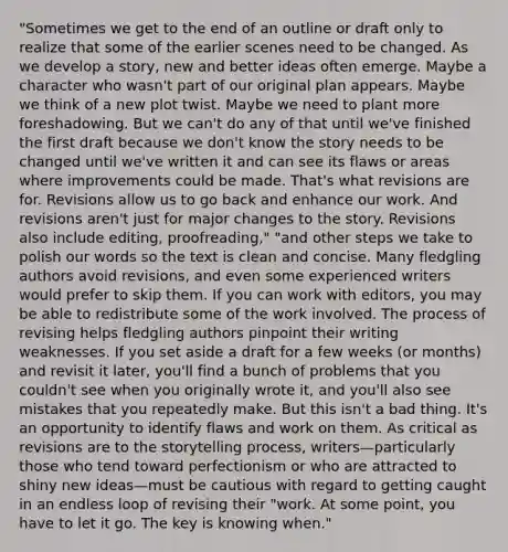 "Sometimes we get to the end of an outline or draft only to realize that some of the earlier scenes need to be changed. As we develop a story, new and better ideas often emerge. Maybe a character who wasn't part of our original plan appears. Maybe we think of a new plot twist. Maybe we need to plant more foreshadowing. But we can't do any of that until we've finished the first draft because we don't know the story needs to be changed until we've written it and can see its flaws or areas where improvements could be made. That's what revisions are for. Revisions allow us to go back and enhance our work. And revisions aren't just for major changes to the story. Revisions also include editing, proofreading," "and other steps we take to polish our words so the text is clean and concise. Many fledgling authors avoid revisions, and even some experienced writers would prefer to skip them. If you can work with editors, you may be able to redistribute some of the work involved. The process of revising helps fledgling authors pinpoint their writing weaknesses. If you set aside a draft for a few weeks (or months) and revisit it later, you'll find a bunch of problems that you couldn't see when you originally wrote it, and you'll also see mistakes that you repeatedly make. But this isn't a bad thing. It's an opportunity to identify flaws and work on them. As critical as revisions are to the storytelling process, writers—particularly those who tend toward perfectionism or who are attracted to shiny new ideas—must be cautious with regard to getting caught in an endless loop of revising their "work. At some point, you have to let it go. The key is knowing when."