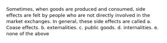 Sometimes, when goods are produced and consumed, side effects are felt by people who are not directly involved in the market exchanges. In general, these side effects are called a. Coase effects. b. externalities. c. public goods. d. internalities. e. none of the above