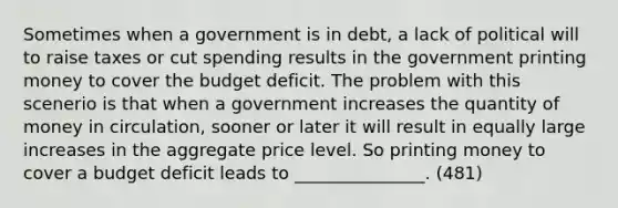 Sometimes when a government is in debt, a lack of political will to raise taxes or cut spending results in the government printing money to cover the budget deficit. The problem with this scenerio is that when a government increases the quantity of money in circulation, sooner or later it will result in equally large increases in the aggregate price level. So printing money to cover a budget deficit leads to _______________. (481)