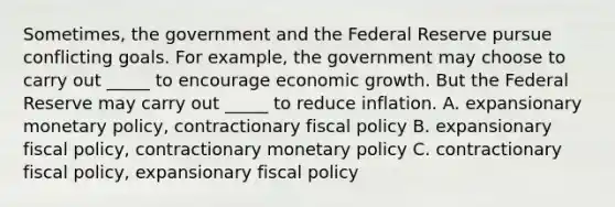 Sometimes, the government and the Federal Reserve pursue conflicting goals. For example, the government may choose to carry out _____ to encourage economic growth. But the Federal Reserve may carry out _____ to reduce inflation. A. expansionary monetary policy, contractionary fiscal policy B. expansionary fiscal policy, contractionary monetary policy C. contractionary fiscal policy, expansionary fiscal policy