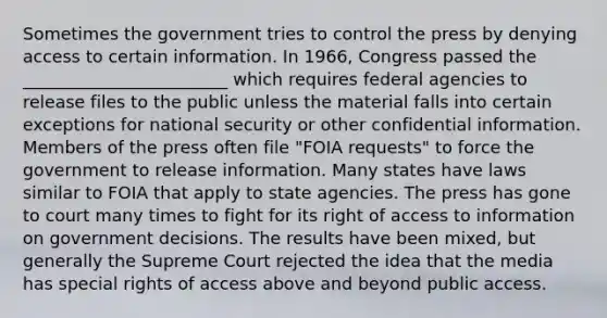 Sometimes the government tries to control the press by denying access to certain information. In 1966, Congress passed the ________________________ which requires federal agencies to release files to the public unless the material falls into certain exceptions for national security or other confidential information. Members of the press often file "FOIA requests" to force the government to release information. Many states have laws similar to FOIA that apply to state agencies. The press has gone to court many times to fight for its right of access to information on government decisions. The results have been mixed, but generally the Supreme Court rejected the idea that the media has special rights of access above and beyond public access.