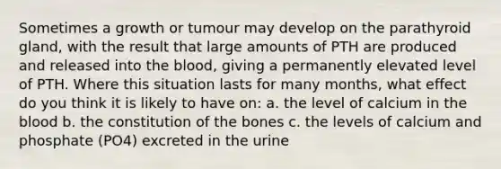 Sometimes a growth or tumour may develop on the parathyroid gland, with the result that large amounts of PTH are produced and released into the blood, giving a permanently elevated level of PTH. Where this situation lasts for many months, what effect do you think it is likely to have on: a. the level of calcium in the blood b. the constitution of the bones c. the levels of calcium and phosphate (PO4) excreted in the urine