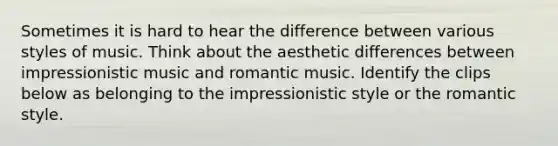 Sometimes it is hard to hear the difference between various styles of music. Think about the aesthetic differences between impressionistic music and romantic music. Identify the clips below as belonging to the impressionistic style or the romantic style.