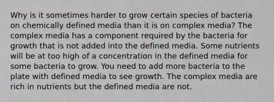 Why is it sometimes harder to grow certain species of bacteria on chemically defined media than it is on complex media? The complex media has a component required by the bacteria for growth that is not added into the defined media. Some nutrients will be at too high of a concentration in the defined media for some bacteria to grow. You need to add more bacteria to the plate with defined media to see growth. The complex media are rich in nutrients but the defined media are not.