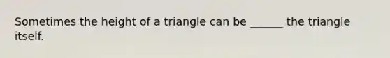 Sometimes the height of a triangle can be ______ the triangle itself.