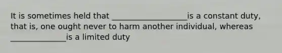 It is sometimes held that ___________________is a constant duty, that is, one ought never to harm another individual, whereas ______________is a limited duty