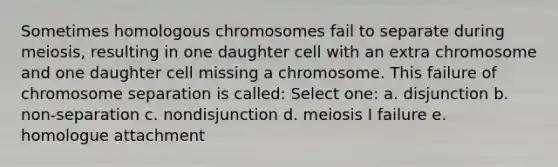 Sometimes homologous chromosomes fail to separate during meiosis, resulting in one daughter cell with an extra chromosome and one daughter cell missing a chromosome. This failure of chromosome separation is called: Select one: a. disjunction b. non-separation c. nondisjunction d. meiosis I failure e. homologue attachment