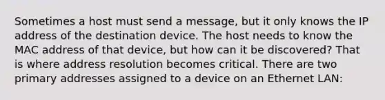 Sometimes a host must send a message, but it only knows the IP address of the destination device. The host needs to know the MAC address of that device, but how can it be discovered? That is where address resolution becomes critical. There are two primary addresses assigned to a device on an Ethernet LAN: