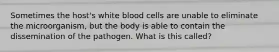 Sometimes the host's white blood cells are unable to eliminate the microorganism, but the body is able to contain the dissemination of the pathogen. What is this called?