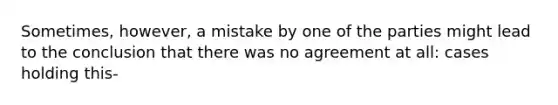 Sometimes, however, a mistake by one of the parties might lead to the conclusion that there was no agreement at all: cases holding this-