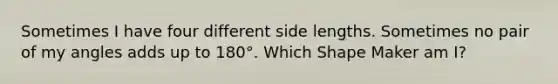 Sometimes I have four different side lengths. Sometimes no pair of my angles adds up to 180°. Which Shape Maker am I?