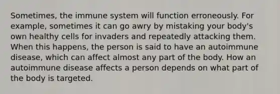 Sometimes, the immune system will function erroneously. For example, sometimes it can go awry by mistaking your body's own healthy cells for invaders and repeatedly attacking them. When this happens, the person is said to have an autoimmune disease, which can affect almost any part of the body. How an autoimmune disease affects a person depends on what part of the body is targeted.