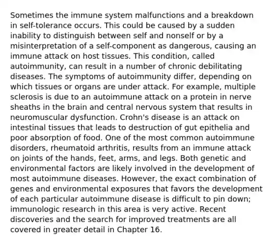 Sometimes the immune system malfunctions and a breakdown in self-tolerance occurs. This could be caused by a sudden inability to distinguish between self and nonself or by a misinterpretation of a self-component as dangerous, causing an immune attack on host tissues. This condition, called autoimmunity, can result in a number of chronic debilitating diseases. The symptoms of autoimmunity differ, depending on which tissues or organs are under attack. For example, multiple sclerosis is due to an autoimmune attack on a protein in nerve sheaths in the brain and central nervous system that results in neuromuscular dysfunction. Crohn's disease is an attack on intestinal tissues that leads to destruction of gut epithelia and poor absorption of food. One of the most common autoimmune disorders, rheumatoid arthritis, results from an immune attack on joints of the hands, feet, arms, and legs. Both genetic and environmental factors are likely involved in the development of most autoimmune diseases. However, the exact combination of genes and environmental exposures that favors the development of each particular autoimmune disease is difficult to pin down; immunologic research in this area is very active. Recent discoveries and the search for improved treatments are all covered in greater detail in Chapter 16.