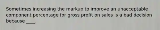 Sometimes increasing the markup to improve an unacceptable component percentage for gross profit on sales is a bad decision because ____.