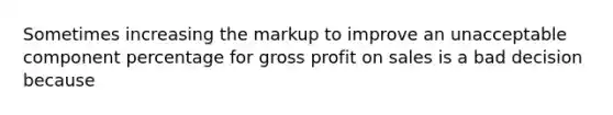 Sometimes increasing the markup to improve an unacceptable component percentage for gross profit on sales is a bad decision because