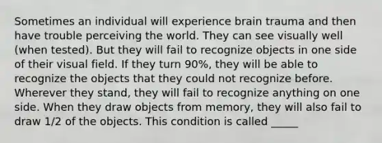 Sometimes an individual will experience brain trauma and then have trouble perceiving the world. They can see visually well (when tested). But they will fail to recognize objects in one side of their visual field. If they turn 90%, they will be able to recognize the objects that they could not recognize before. Wherever they stand, they will fail to recognize anything on one side. When they draw objects from memory, they will also fail to draw 1/2 of the objects. This condition is called _____