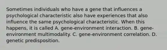 Sometimes individuals who have a gene that influences a psychological characteristic also have experiences that also influence the same psychological characteristic. When this happens, it is called A. gene-environment interaction. B. gene-environment multimodality. C. gene-environment correlation. D. genetic predisposition.