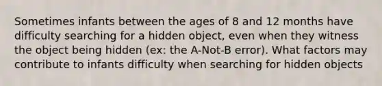 Sometimes infants between the ages of 8 and 12 months have difficulty searching for a hidden object, even when they witness the object being hidden (ex: the A-Not-B error). What factors may contribute to infants difficulty when searching for hidden objects