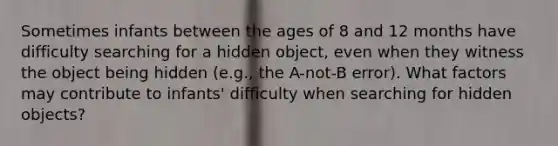 Sometimes infants between the ages of 8 and 12 months have difficulty searching for a hidden object, even when they witness the object being hidden (e.g., the A-not-B error). What factors may contribute to infants' difficulty when searching for hidden objects?