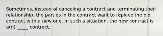 Sometimes, instead of canceling a contract and terminating their relationship, the parties in the contract want to replace the old contract with a new one. In such a situation, the new contract is a(n) _____ contract.