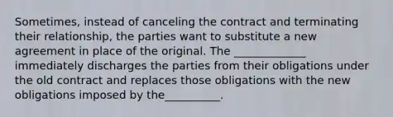 Sometimes, instead of canceling the contract and terminating their relationship, the parties want to substitute a new agreement in place of the original. The _____________ immediately discharges the parties from their obligations under the old contract and replaces those obligations with the new obligations imposed by the__________.