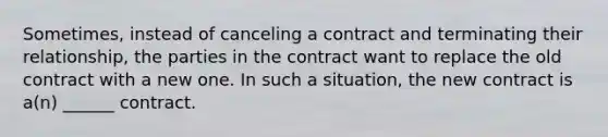 Sometimes, instead of canceling a contract and terminating their relationship, the parties in the contract want to replace the old contract with a new one. In such a situation, the new contract is a(n) ______ contract.