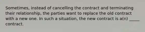 Sometimes, instead of cancelling the contract and terminating their relationship, the parties want to replace the old contract with a new one. In such a situation, the new contract is a(n) _____ contract.